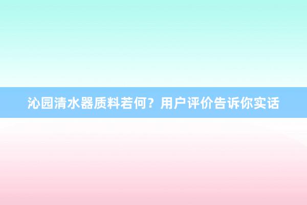 沁园清水器质料若何？用户评价告诉你实话